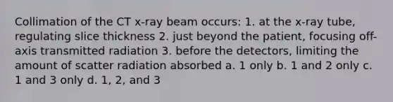 Collimation of the CT x-ray beam occurs: 1. at the x-ray tube, regulating slice thickness 2. just beyond the patient, focusing off-axis transmitted radiation 3. before the detectors, limiting the amount of scatter radiation absorbed a. 1 only b. 1 and 2 only c. 1 and 3 only d. 1, 2, and 3