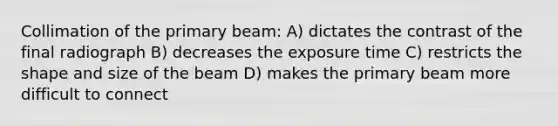 Collimation of the primary beam: A) dictates the contrast of the final radiograph B) decreases the exposure time C) restricts the shape and size of the beam D) makes the primary beam more difficult to connect