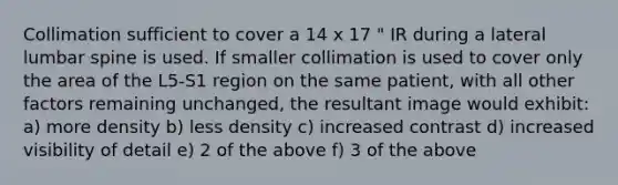 Collimation sufficient to cover a 14 x 17 " IR during a lateral lumbar spine is used. If smaller collimation is used to cover only the area of the L5-S1 region on the same patient, with all other factors remaining unchanged, the resultant image would exhibit: a) more density b) less density c) increased contrast d) increased visibility of detail e) 2 of the above f) 3 of the above