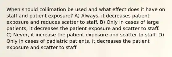 When should collimation be used and what effect does it have on staff and patient exposure? A) Always, it decreases patient exposure and reduces scatter to staff. B) Only in cases of large patients, it decreases the patient exposure and scatter to staff. C) Never, it increase the patient exposure and scatter to staff. D) Only in cases of padiatric patients, it decreases the patient exposure and scatter to staff