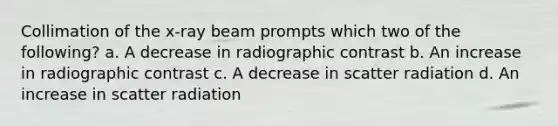 Collimation of the x-ray beam prompts which two of the following? a. A decrease in radiographic contrast b. An increase in radiographic contrast c. A decrease in scatter radiation d. An increase in scatter radiation