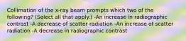 Collimation of the x-ray beam prompts which two of the following? (Select all that apply.) -An increase in radiographic contrast -A decrease of scatter radiation -An increase of scatter radiation -A decrease in radiographic contrast