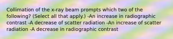 Collimation of the x-ray beam prompts which two of the following? (Select all that apply.) -An increase in radiographic contrast -A decrease of scatter radiation -An increase of scatter radiation -A decrease in radiographic contrast