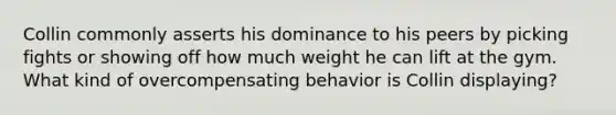 Collin commonly asserts his dominance to his peers by picking fights or showing off how much weight he can lift at the gym. What kind of overcompensating behavior is Collin displaying?