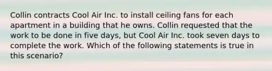 Collin contracts Cool Air Inc. to install ceiling fans for each apartment in a building that he owns. Collin requested that the work to be done in five days, but Cool Air Inc. took seven days to complete the work. Which of the following statements is true in this scenario?