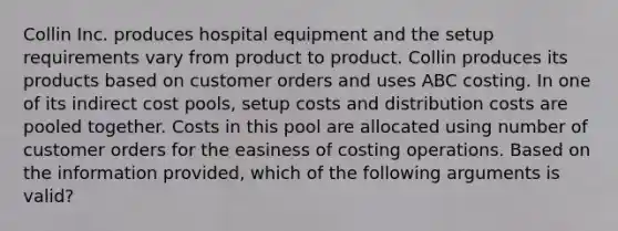 Collin Inc. produces hospital equipment and the setup requirements vary from product to product. Collin produces its products based on customer orders and uses ABC costing. In one of its indirect cost pools, setup costs and distribution costs are pooled together. Costs in this pool are allocated using number of customer orders for the easiness of costing operations. Based on the information provided, which of the following arguments is valid?