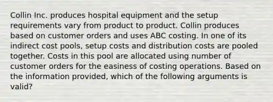 Collin Inc. produces hospital equipment and the setup requirements vary from product to product. Collin produces based on customer orders and uses ABC costing. In one of its indirect cost pools, setup costs and distribution costs are pooled together. Costs in this pool are allocated using number of customer orders for the easiness of costing operations. Based on the information provided, which of the following arguments is valid?