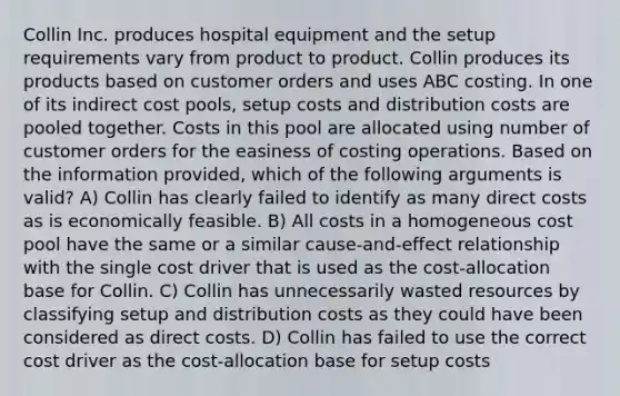 Collin Inc. produces hospital equipment and the setup requirements vary from product to product. Collin produces its products based on customer orders and uses ABC costing. In one of its indirect cost pools, setup costs and distribution costs are pooled together. Costs in this pool are allocated using number of customer orders for the easiness of costing operations. Based on the information provided, which of the following arguments is valid? A) Collin has clearly failed to identify as many direct costs as is economically feasible. B) All costs in a homogeneous cost pool have the same or a similar cause-and-effect relationship with the single cost driver that is used as the cost-allocation base for Collin. C) Collin has unnecessarily wasted resources by classifying setup and distribution costs as they could have been considered as direct costs. D) Collin has failed to use the correct cost driver as the cost-allocation base for setup costs