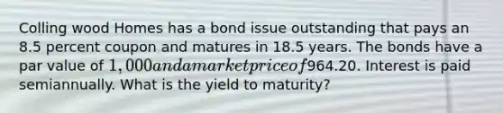 Colling wood Homes has a bond issue outstanding that pays an 8.5 percent coupon and matures in 18.5 years. The bonds have a par value of 1,000 and a market price of964.20. Interest is paid semiannually. What is the yield to maturity?