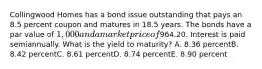 Collingwood Homes has a bond issue outstanding that pays an 8.5 percent coupon and matures in 18.5 years. The bonds have a par value of 1,000 and a market price of964.20. Interest is paid semiannually. What is the yield to maturity? A. 8.36 percentB. 8.42 percentC. 8.61 percentD. 8.74 percentE. 8.90 percent