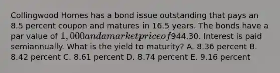 Collingwood Homes has a bond issue outstanding that pays an 8.5 percent coupon and matures in 16.5 years. The bonds have a par value of 1,000 and a market price of944.30. Interest is paid semiannually. What is the yield to maturity? A. 8.36 percent B. 8.42 percent C. 8.61 percent D. 8.74 percent E. 9.16 percent