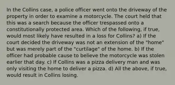 In the Collins case, a police officer went onto the driveway of the property in order to examine a motorcycle. The court held that this was a search because the officer trespassed onto a constitutionally protected area. Which of the following, if true, would most likely have resulted in a loss for Collins? a) If the court decided the driveway was not an extension of the "home" but was merely part of the "curtilage" of the home. b) If the officer had probable cause to believe the motorcycle was stolen earlier that day. c) If Collins was a pizza delivery man and was only visiting the home to deliver a pizza. d) All the above, if true, would result in Collins losing.