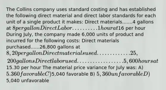 The Collins company uses standard costing and has established the following direct material and direct labor standards for each unit of a single product it makes: Direct materials.......4 gallons at 8 per gallon Direct Labor..........1 hour at16 per hour During July, the company made 6,000 units of product and incurred for the following costs: Direct materials purchased......26,800 gallons at 8,20 per gallon Direct materials used.............25,200 gallons Direct labor used..................5,600 hours at15.30 per hour The material price variance for July was: A) 5.360 favorable C)5,040 favorable B) 5,360 unfavorable D)5,040 unfavorable