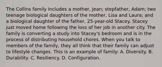 The Collins family includes a mother, Jean; stepfather, Adam; two teenage biological daughters of the mother, Lisa and Laura; and a biological daughter of the father, 25-year-old Stacey. Stacey just moved home following the loss of her job in another city. The family is converting a study into Stacey's bedroom and is in the process of distributing household chores. When you talk to members of the family, they all think that their family can adjust to lifestyle changes. This is an example of family: A. Diversity. B. Durability. C. Resiliency. D. Configuration.