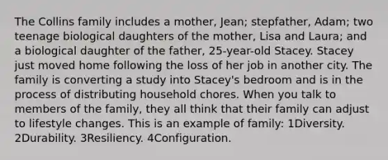 The Collins family includes a mother, Jean; stepfather, Adam; two teenage biological daughters of the mother, Lisa and Laura; and a biological daughter of the father, 25-year-old Stacey. Stacey just moved home following the loss of her job in another city. The family is converting a study into Stacey's bedroom and is in the process of distributing household chores. When you talk to members of the family, they all think that their family can adjust to lifestyle changes. This is an example of family: 1Diversity. 2Durability. 3Resiliency. 4Configuration.