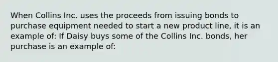 When Collins Inc. uses the proceeds from issuing bonds to purchase equipment needed to start a new product line, it is an example of: If Daisy buys some of the Collins Inc. bonds, her purchase is an example of: