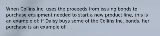 When Collins Inc. uses the proceeds from issuing bonds to purchase equipment needed to start a new product line, this is an example of: If Daisy buys some of the Collins Inc. bonds, her purchase is an example of: