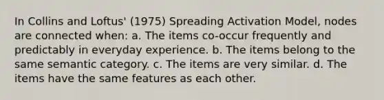 In Collins and Loftus' (1975) Spreading Activation Model, nodes are connected when: a. The items co-occur frequently and predictably in everyday experience. b. The items belong to the same semantic category. c. The items are very similar. d. The items have the same features as each other.