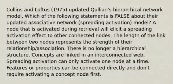 Collins and Loftus (1975) updated Qullian's hierarchical network model. Which of the following statements is FALSE about their updated associative network (spreading activation) model? A node that is activated during retrieval will elicit a spreading activation effect to other connected nodes. The length of the link between two nodes represents the strength of their relationship/association. There is no longer a hierarchical structure. Concepts are linked in an interconnected web. Spreading activation can only activate one node at a time. Features or properties can be connected directly and don't require activating a concept node first.