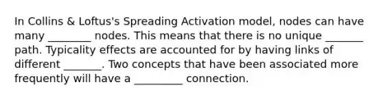 In Collins & Loftus's Spreading Activation model, nodes can have many ________ nodes. This means that there is no unique _______ path. Typicality effects are accounted for by having links of different _______. Two concepts that have been associated more frequently will have a _________ connection.