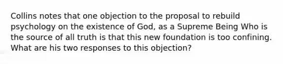 Collins notes that one objection to the proposal to rebuild psychology on the existence of God, as a Supreme Being Who is the source of all truth is that this new foundation is too confining. What are his two responses to this objection?