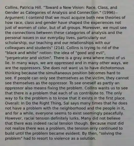 Collins, Patricia Hill. "Toward a New Vision: Race, Class, and Gender as Categories of Analysis and Connection." (1996)-- Argument: I contend that we must acquire both new theories of how race, class and gender have shaped the experiences not just of women of color, but of all groups. Moreover, we must see the connections between these categories of analysis and the personal issues in our everyday lives, particularly our scholarship, our teaching and our relationships with our colleagues and students" (214). Collins is trying to rid of the "black and white" notion: the idea of "good and evil", "perpetrator and victim". There is a gray area where most of us lie. In many ways, we are oppressed and in many other ways, we are the oppressors. She does not want us to have dichotomous thinking because the simultaneous position becomes hard to see. If people can only see themselves as the victim, they cannot see themselves as the oppressor. To see oneself as partly an oppressor also means fixing the problem. Collins wants us to see that there is a problem that each of us contribute to. The only way to fix the problem is to know that it exists in the first place. Overall: In Do the Right Thing, Sal says many times that he does not have a problem with the neighborhood and the people in it, and for a while, everyone seems to exist seemingly peacefully. However, racial tension definitely lurks. Many did not believe that there was indeed racial tension though. Because most did not realize there was a problem, the tension only continued to build until the problem became evident. By then, "solving the problem" had to resort to violence as a solution.