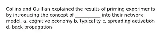 Collins and Quillian explained the results of priming experiments by introducing the concept of ___________ into their network model. a. cognitive economy b. typicality c. spreading activation d. back propagation