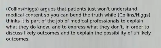 (Collins/Higgs) argues that patients just won't understand medical content so you can bend the truth while (Collins/Higgs) thinks it is part of the job of medical professionals to explain what they do know, and to express what they don't, in order to discuss likely outcomes and to explain the possibility of unlikely outcomes.