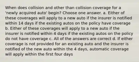 When does collision and other than collision coverage for a 'newly acquired auto' begin? Choose one answer. a. Either of these coverages will apply to a new auto if the insurer is notified within 14 days if the existing autos on the policy have coverage b. Either of these coverages will apply to a new auto if the insurer is notified within 4 days if the existing autos on the policy do not have coverage c. All of the answers are correct d. If either coverage is not provided for an existing auto and the insurer is notified of the new auto within the 4 days, automatic coverage will apply within the first four days