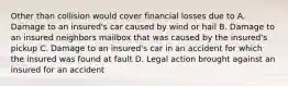 Other than collision would cover financial losses due to A. Damage to an insured's car caused by wind or hail B. Damage to an insured neighbors mailbox that was caused by the insured's pickup C. Damage to an insured's car in an accident for which the insured was found at fault D. Legal action brought against an insured for an accident