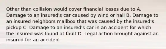 Other than collision would cover financial losses due to A. Damage to an insured's car caused by wind or hail B. Damage to an insured neighbors mailbox that was caused by the insured's pickup C. Damage to an insured's car in an accident for which the insured was found at fault D. Legal action brought against an insured for an accident