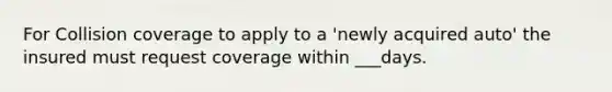 For Collision coverage to apply to a 'newly acquired auto' the insured must request coverage within ___days.