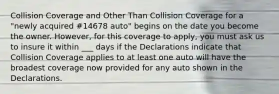 Collision Coverage and Other Than Collision Coverage for a "newly acquired #14678 auto" begins on the date you become the owner. However, for this coverage to apply, you must ask us to insure it within ___ days if the Declarations indicate that Collision Coverage applies to at least one auto will have the broadest coverage now provided for any auto shown in the Declarations.