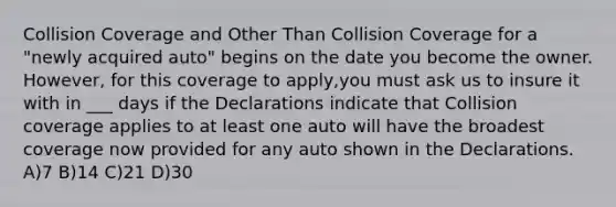 Collision Coverage and Other Than Collision Coverage for a "newly acquired auto" begins on the date you become the owner. However, for this coverage to apply,you must ask us to insure it with in ___ days if the Declarations indicate that Collision coverage applies to at least one auto will have the broadest coverage now provided for any auto shown in the Declarations. A)7 B)14 C)21 D)30