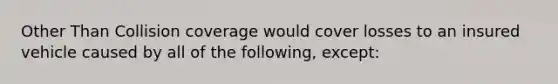 Other Than Collision coverage would cover losses to an insured vehicle caused by all of the following, except: