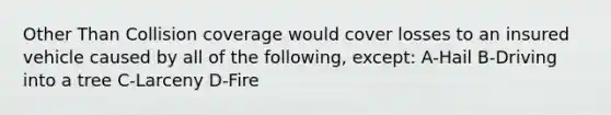 Other Than Collision coverage would cover losses to an insured vehicle caused by all of the following, except: A-Hail B-Driving into a tree C-Larceny D-Fire