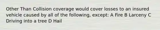 Other Than Collision coverage would cover losses to an insured vehicle caused by all of the following, except: A Fire B Larceny C Driving into a tree D Hail