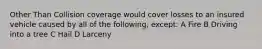 Other Than Collision coverage would cover losses to an insured vehicle caused by all of the following, except: A Fire B Driving into a tree C Hail D Larceny