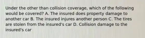 Under the other than collision coverage, which of the following would be covered? A. The insured does property damage to another car B. The insured injures another person C. The tires are stolen from the insured's car D. Collision damage to the insured's car