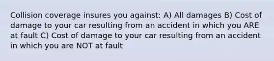 Collision coverage insures you ​against: A) All damages B) Cost of damage to your car resulting from an accident in which you ARE at fault C) Cost of damage to your car resulting from an accident in which you are NOT at fault