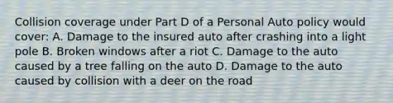 Collision coverage under Part D of a Personal Auto policy would cover: A. Damage to the insured auto after crashing into a light pole B. Broken windows after a riot C. Damage to the auto caused by a tree falling on the auto D. Damage to the auto caused by collision with a deer on the road