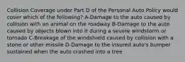 Collision Coverage under Part D of the Personal Auto Policy would cover which of the following? A-Damage to the auto caused by collision with an animal on the roadway B-Damage to the auto caused by objects blown into it during a severe windstorm or tornado C-Breakage of the windshield caused by collision with a stone or other missile D-Damage to the insured auto's bumper sustained when the auto crashed into a tree