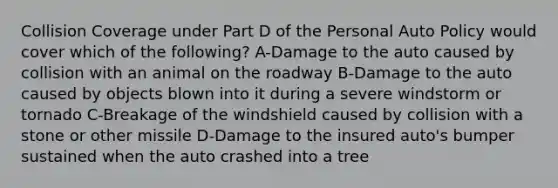 Collision Coverage under Part D of the Personal Auto Policy would cover which of the following? A-Damage to the auto caused by collision with an animal on the roadway B-Damage to the auto caused by objects blown into it during a severe windstorm or tornado C-Breakage of the windshield caused by collision with a stone or other missile D-Damage to the insured auto's bumper sustained when the auto crashed into a tree