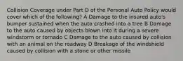 Collision Coverage under Part D of the Personal Auto Policy would cover which of the following? A Damage to the insured auto's bumper sustained when the auto crashed into a tree B Damage to the auto caused by objects blown into it during a severe windstorm or tornado C Damage to the auto caused by collision with an animal on the roadway D Breakage of the windshield caused by collision with a stone or other missile