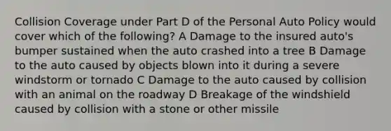 Collision Coverage under Part D of the Personal Auto Policy would cover which of the following? A Damage to the insured auto's bumper sustained when the auto crashed into a tree B Damage to the auto caused by objects blown into it during a severe windstorm or tornado C Damage to the auto caused by collision with an animal on the roadway D Breakage of the windshield caused by collision with a stone or other missile