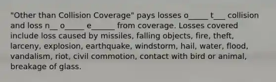 "Other than Collision Coverage" pays losses o_____ t___ collision and loss n__ o_____ e______ from coverage. Losses covered include loss caused by missiles, falling objects, fire, theft, larceny, explosion, earthquake, windstorm, hail, water, flood, vandalism, riot, civil commotion, contact with bird or animal, breakage of glass.