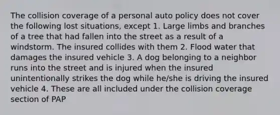 The collision coverage of a personal auto policy does not cover the following lost situations, except 1. Large limbs and branches of a tree that had fallen into the street as a result of a windstorm. The insured collides with them 2. Flood water that damages the insured vehicle 3. A dog belonging to a neighbor runs into the street and is injured when the insured unintentionally strikes the dog while he/she is driving the insured vehicle 4. These are all included under the collision coverage section of PAP