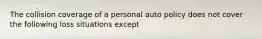 The collision coverage of a personal auto policy does not cover the following loss situations except