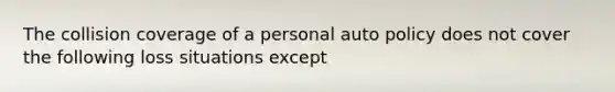 The collision coverage of a personal auto policy does not cover the following loss situations except