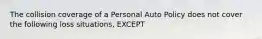 The collision coverage of a Personal Auto Policy does not cover the following loss situations, EXCEPT